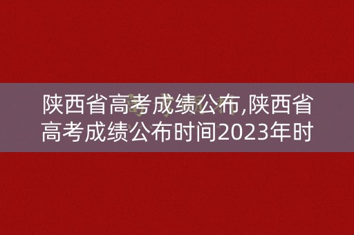 陕西省高考成绩公布,陕西省高考成绩公布时间2023年时间表 陕西省高考成绩公布,陕西省高考成绩公布时间2023年时间表