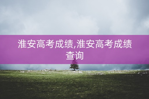 淮安高考成绩,淮安高考成绩查询