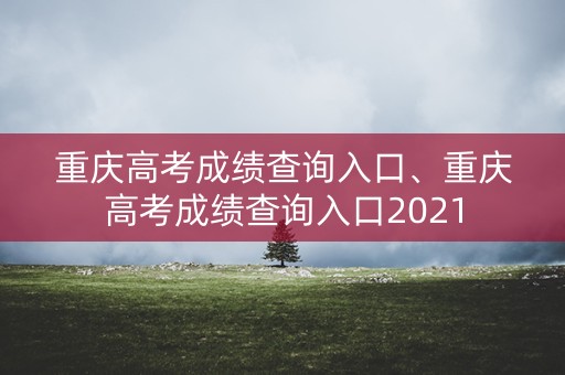 重庆高考成绩查询入口、重庆高考成绩查询入口2021