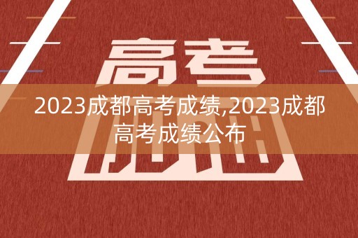 2023成都高考成绩,2023成都高考成绩公布 2023成都高考成绩,2023成都高考成绩公布