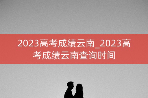 2023高考成绩云南_2023高考成绩云南查询时间 2023高考成绩云南_2023高考成绩云南查询时间