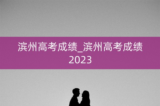 滨州高考成绩_滨州高考成绩2023