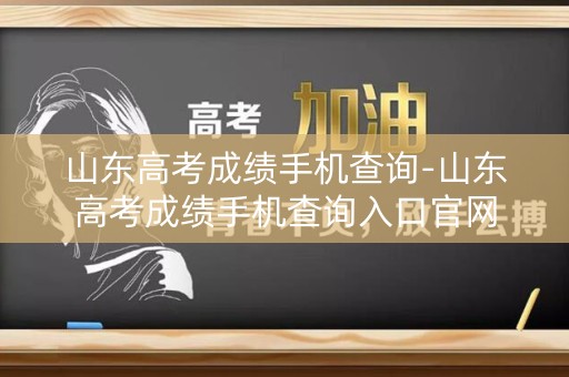 山东高考成绩手机查询-山东高考成绩手机查询入口官网