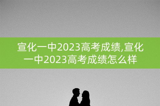 宣化一中2023高考成绩,宣化一中2023高考成绩怎么样