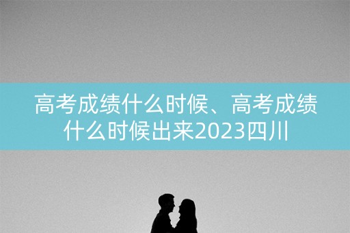 高考成绩什么时候、高考成绩什么时候出来2023四川