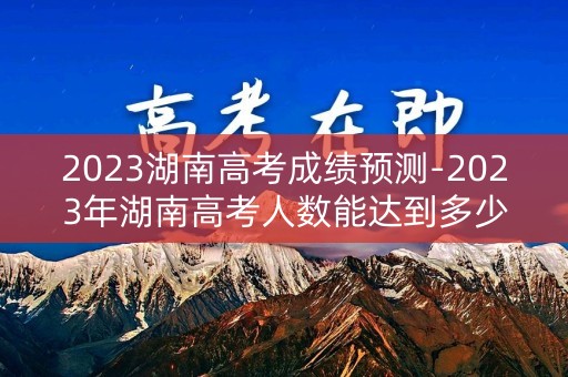 2023湖南高考成绩预测-2023年湖南高考人数能达到多少人