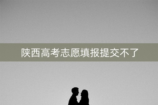 陕西高考志愿填报提交不了 陕西高考志愿填报提交不了