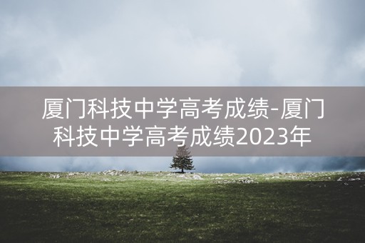 厦门科技中学高考成绩-厦门科技中学高考成绩2023年