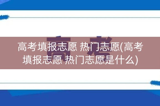 高考填报志愿 热门志愿(高考填报志愿 热门志愿是什么)