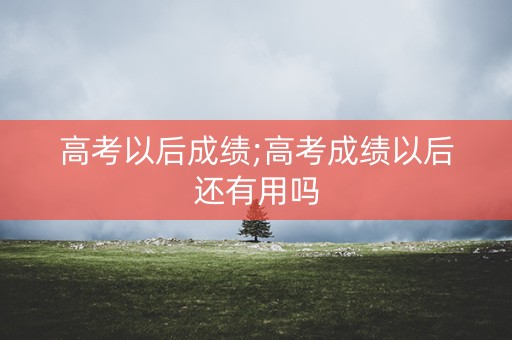 高考以后成绩;高考成绩以后还有用吗