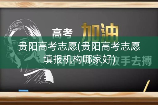 贵阳高考志愿(贵阳高考志愿填报机构哪家好) 贵阳高考志愿(贵阳高考志愿填报机构哪家好)
