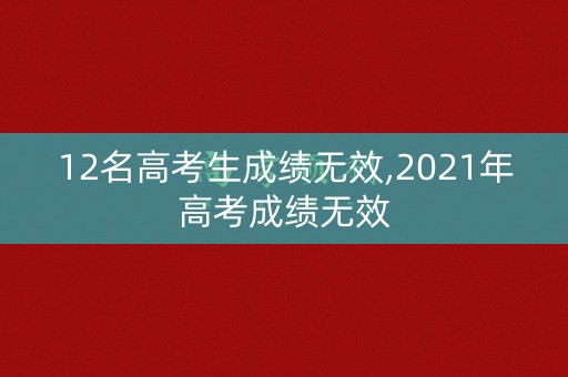 12名高考生成绩无效,2021年高考成绩无效