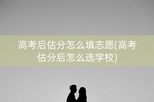 高考后估分怎么填志愿(高考估分后怎么选学校)
