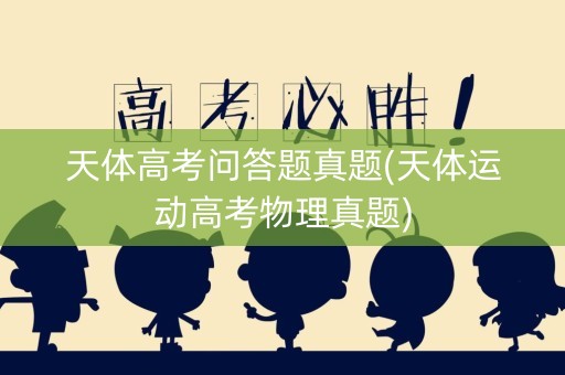 天体高考问答题真题(天体运动高考物理真题) 天体高考问答题真题(天体运动高考物理真题)