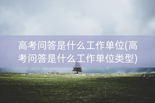 高考问答是什么工作单位(高考问答是什么工作单位类型) 高考问答是什么工作单位(高考问答是什么工作单位类型)