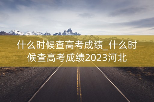 什么时候查高考成绩_什么时候查高考成绩2023河北