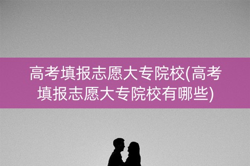 高考填报志愿大专院校(高考填报志愿大专院校有哪些)