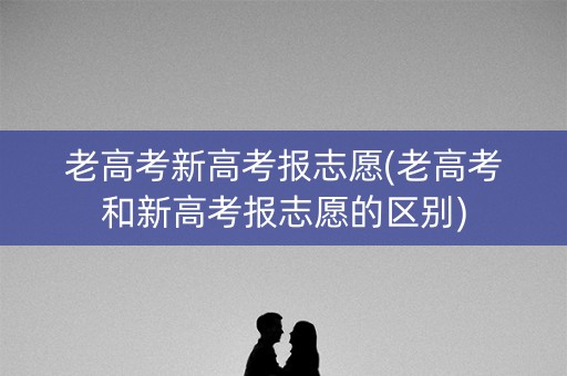 老高考新高考报志愿(老高考和新高考报志愿的区别) 老高考新高考报志愿(老高考和新高考报志愿的区别)