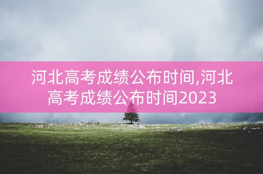 河北高考成绩公布时间,河北高考成绩公布时间2023