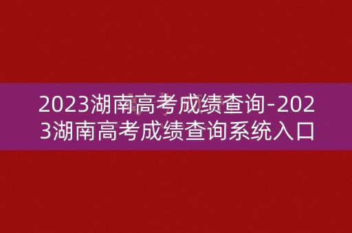 2023湖南高考成绩查询-2023湖南高考成绩查询系统入口 2023湖南高考成绩查询-2023湖南高考成绩查询系统入口