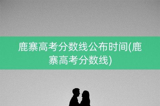 鹿寨高考分数线公布时间(鹿寨高考分数线)
