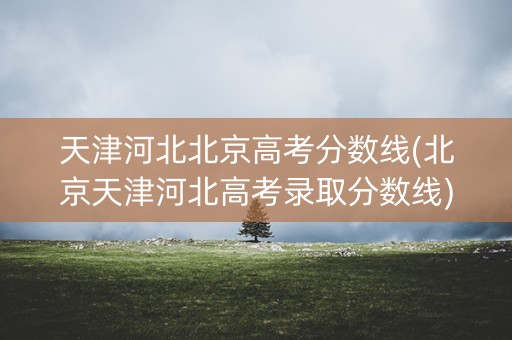 天津河北北京高考分数线(北京天津河北高考录取分数线)