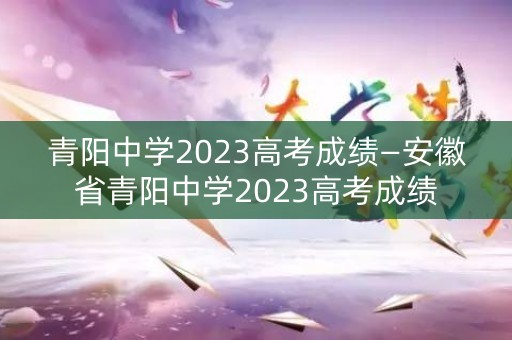 青阳中学2023高考成绩—安徽省青阳中学2023高考成绩