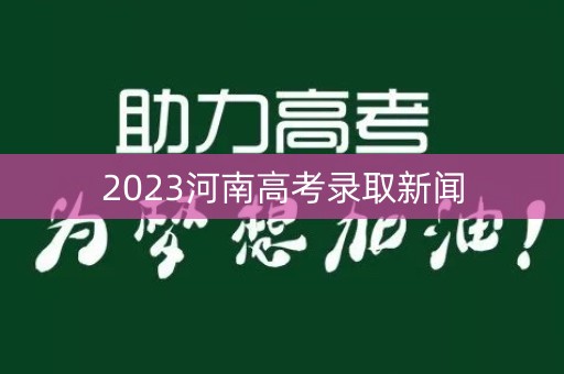 2023河南高考录取新闻 2023河南高考录取新闻