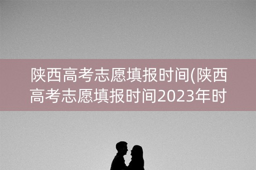 陕西高考志愿填报时间(陕西高考志愿填报时间2023年时间表) 陕西高考志愿填报时间(陕西高考志愿填报时间2023年时间表)
