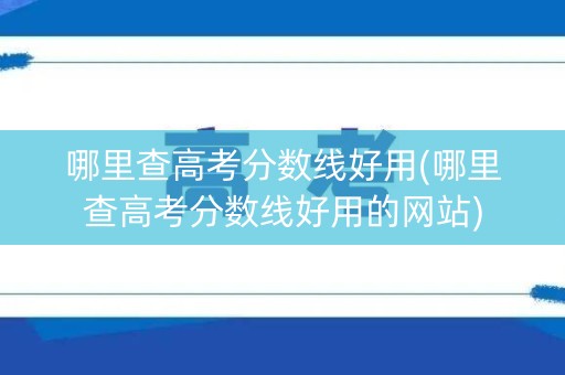 哪里查高考分数线好用(哪里查高考分数线好用的网站)