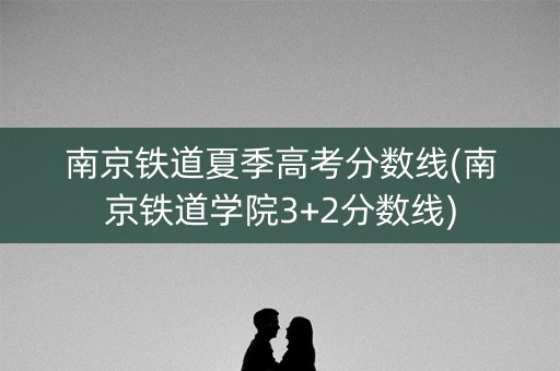 南京铁道夏季高考分数线(南京铁道学院3+2分数线)