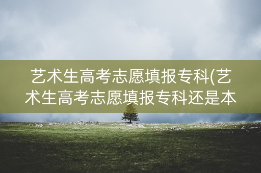 艺术生高考志愿填报专科(艺术生高考志愿填报专科还是本科) 艺术生高考志愿填报专科(艺术生高考志愿填报专科还是本科)
