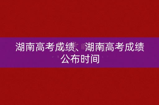 湖南高考成绩、湖南高考成绩公布时间