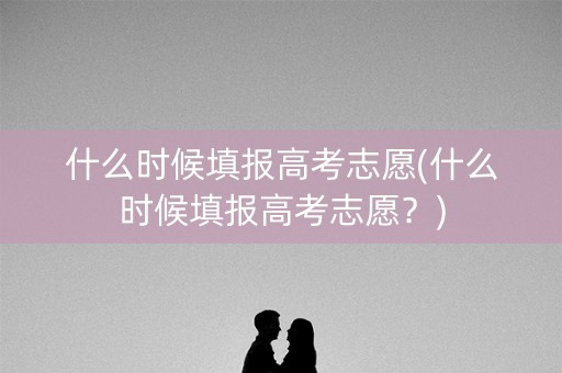 什么时候填报高考志愿(什么时候填报高考志愿？)