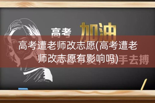 高考遭老师改志愿(高考遭老师改志愿有影响吗)