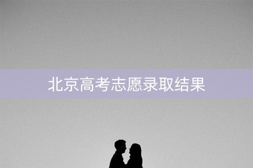 北京高考志愿录取结果 北京高考志愿录取结果