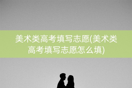 美术类高考填写志愿(美术类高考填写志愿怎么填) 美术类高考填写志愿(美术类高考填写志愿怎么填)