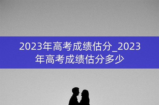 2023年高考成绩估分_2023年高考成绩估分多少