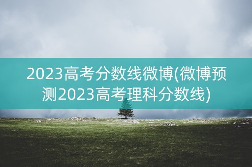 2023高考分数线微博(微博预测2023高考理科分数线)