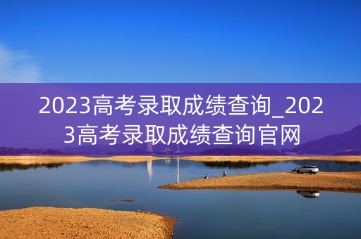 2023高考录取成绩查询_2023高考录取成绩查询官网 2023高考录取成绩查询_2023高考录取成绩查询官网