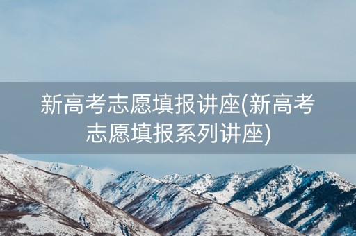 新高考志愿填报讲座(新高考志愿填报系列讲座) 新高考志愿填报讲座(新高考志愿填报系列讲座)