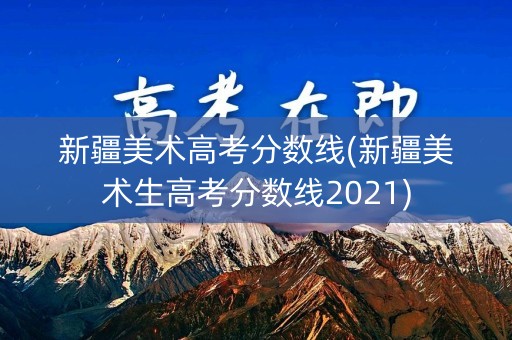 新疆美术高考分数线(新疆美术生高考分数线2021) 新疆美术高考分数线(新疆美术生高考分数线2021)