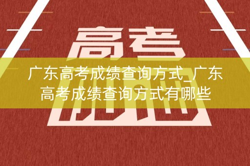 广东高考成绩查询方式_广东高考成绩查询方式有哪些
