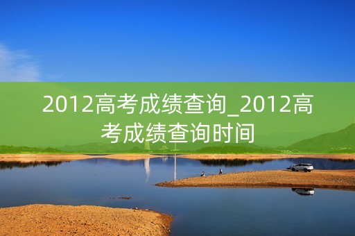2012高考成绩查询_2012高考成绩查询时间