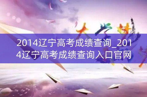 2014辽宁高考成绩查询_2014辽宁高考成绩查询入口官网