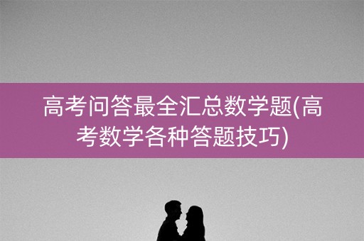 高考问答最全汇总数学题(高考数学各种答题技巧) 高考问答最全汇总数学题(高考数学各种答题技巧)