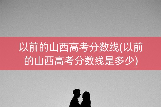 以前的山西高考分数线(以前的山西高考分数线是多少) 以前的山西高考分数线(以前的山西高考分数线是多少)