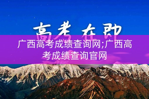 广西高考成绩查询网;广西高考成绩查询官网