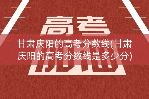 甘肃庆阳的高考分数线(甘肃庆阳的高考分数线是多少分)