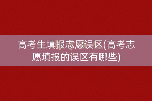 高考生填报志愿误区(高考志愿填报的误区有哪些)